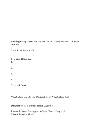 Reading Comprehension Lesson Outline TemplatePart 1: Lesson
Outline
State ELA Standard/s
Learning Objectives
1.
2.
3.
4.
Selected Book
Vocabulary Words and Description of Vocabulary Activity
Description of Comprehension Activity
Research-based Strategies to Meet Vocabulary and
Comprehension Goals
 