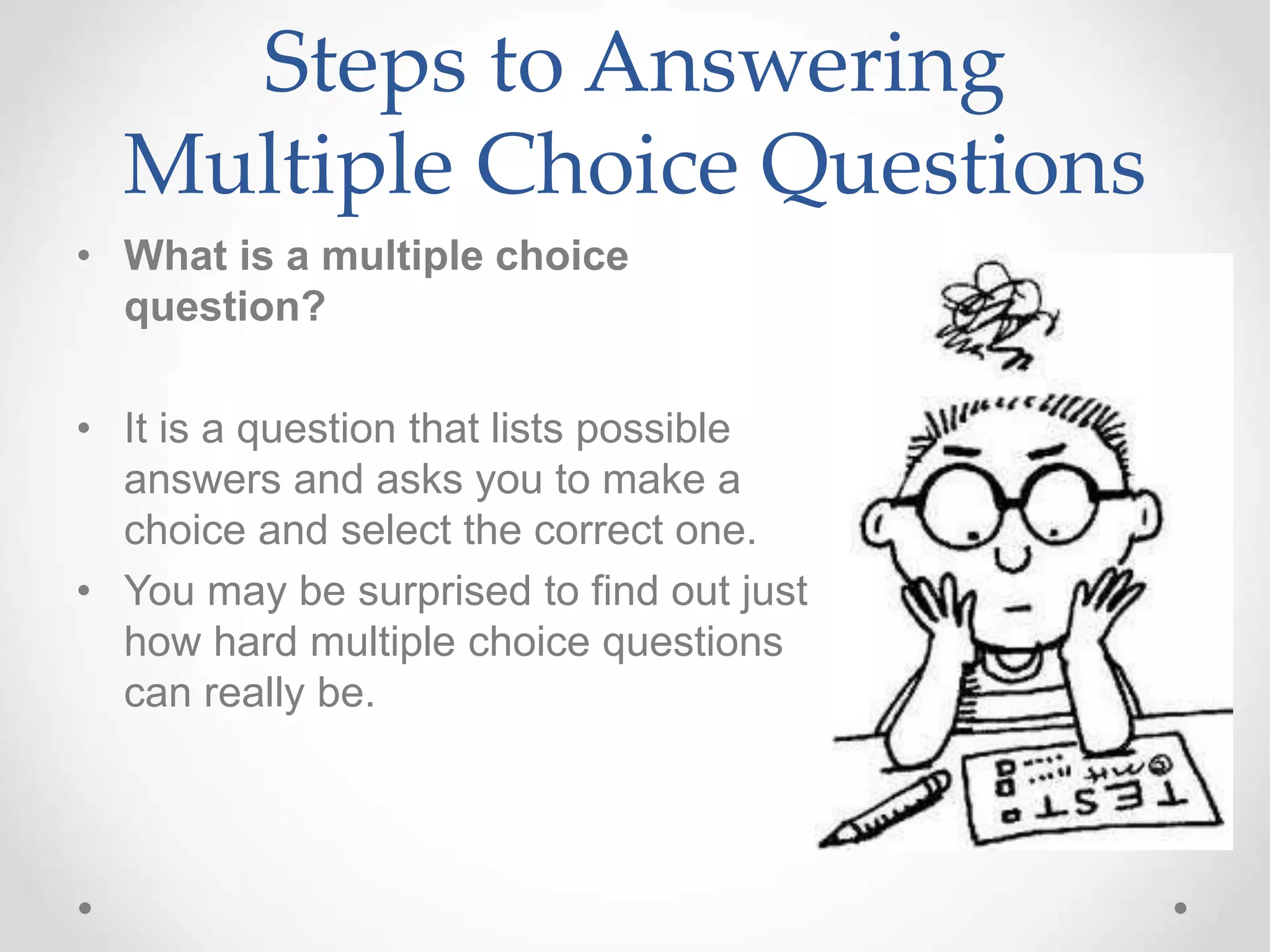 Steps to Answering
Multiple Choice Questions
• What is a multiple choice
question?
• It is a question that lists possible
answers and asks you to make a
choice and select the correct one.
• You may be surprised to find out just
how hard multiple choice questions
can really be.
 