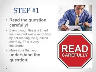 STEP #1
• Read the question
carefully!
• Even though this is a timed
test- you will waste more time
by not reading the question
carefully. This is very
important!
• Make sure that you
understand the
question!
 
