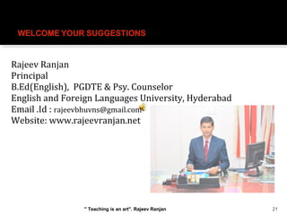 Rajeev Ranjan
Principal
B.Ed(English), PGDTE & Psy. Counselor
English and Foreign Languages University, Hyderabad
Email .Id : rajeevbhuvns@gmail.com
Website: www.rajeevranjan.net
21" Teaching is an art". Rajeev Ranjan
 