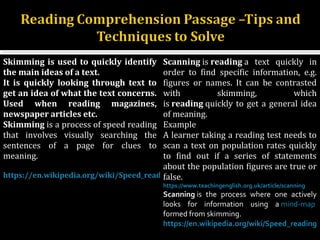 5
Skimming is used to quickly identify
the main ideas of a text.
It is quickly looking through text to
get an idea of what the text concerns.
Used when reading magazines,
newspaper articles etc.
Skimming is a process of speed reading 
that  involves  visually  searching  the 
sentences  of  a  page  for  clues  to 
meaning.
https://en.wikipedia.org/wiki/Speed_reading
Scanning is reading a  text  quickly  in 
order  to  find  specific  information,  e.g. 
figures  or  names.  It  can  be  contrasted 
with  skimming,  which 
is reading quickly to get a general idea 
of meaning.
Example 
A learner taking a reading test needs to 
scan a text on population rates quickly 
to  find  out  if  a  series  of  statements 
about the population figures are true or 
false.
https://www.teachingenglish.org.uk/article/scanning
Scanning is  the  process  where  one  actively 
looks  for  information  using  a mind-map  
formed from skimming.
https://en.wikipedia.org/wiki/Speed_reading
 