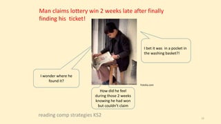 reading comp strategies KS2 12
I wonder where he
found it?
How did he feel
during those 2 weeks
knowing he had won
but couldn’t claim
I bet it was in a pocket in
the washing basket?!
Man claims lottery win 2 weeks late after finally
finding his ticket!
Fotolia.com
 