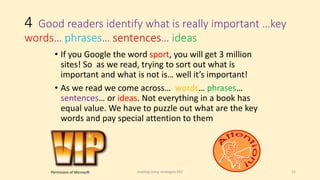 4 Good readers identify what is really important …key
words… phrases… sentences… ideas
• If you Google the word sport, you will get 3 million
sites! So as we read, trying to sort out what is
important and what is not is… well it’s important!
• As we read we come across… words… phrases…
sentences… or ideas. Not everything in a book has
equal value. We have to puzzle out what are the key
words and pay special attention to them
reading comp strategies KS2 15Permission of Microsoft
 