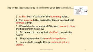 The writer leaves us clues to find so try your detective skills….
reading comp strategies KS2 17
1 At first I wasn’t afraid of the humming noise..
2 The surprise letter arrived for James, covered with
strange stamps
3 When friends came round Dilip was careful to hide
the book under his pillow
4 At the end of the day, Jack shuffled towards the
hostel
5 The playground was a sea of strange faces
6 Just as Jade thought things could not get any
worse..
 
