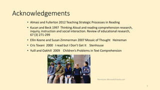 Acknowledgements
• Almasi and Fullerton 2012 Teaching Strategic Processes in Reading
• Kucan and Beck 1997 Thinking Aloud and reading comprehension research,
inquiry, instruction and social interaction. Review of educational research,
67 (3) 271-299
• Ellin Keene and Susan Zimmerman 2007 Mosaic of Thought Heineman
• Cris Tovani 2000 I read but I Don’t Get It Stenhouse
• Yuill and Oakhill 2009 Children’s Problems in Text Comprehension
2
Permission Microsoft/Fotolia.com
 