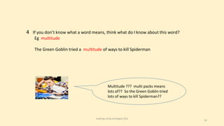 24
4 If you don’t know what a word means, think what do I know about this word?
Eg multitude
The Green Goblin tried a multitude of ways to kill Spiderman
Multitude ??? multi packs means
lots of?? So the Green Goblin tried
lots of ways to kill Spiderman??
reading comp strategies KS2
 