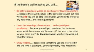 26
If the book is well matched you will…..
• Be able to read new words no-one has ever taught you before
…. because there will be clues in the sentence to work out hard
words and you will be able to use words you know to work out
any new ones…. the level is just right!
• Learn the meanings of new words…. and expand your
vocabulary.… because you will get clues from the sentence
about what the unusual words mean… if the level is just right
for you, there won’t be too many words you have to work out
what they mean
• Enjoy reading….. because it’s something you are interested in
and the level is just right… you will probably read most days
reading comp strategies KS2
 