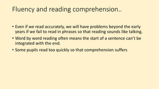 Fluency and reading comprehension..
• Even if we read accurately, we will have problems beyond the early
years if we fail to read in phrases so that reading sounds like talking.
• Word by word reading often means the start of a sentence can’t be
integrated with the end.
• Some pupils read too quickly so that comprehension suffers
 