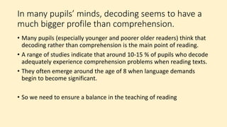 In many pupils’ minds, decoding seems to have a
much bigger profile than comprehension.
• Many pupils (especially younger and poorer older readers) think that
decoding rather than comprehension is the main point of reading.
• A range of studies indicate that around 10-15 % of pupils who decode
adequately experience comprehension problems when reading texts.
• They often emerge around the age of 8 when language demands
begin to become significant.
• So we need to ensure a balance in the teaching of reading
 