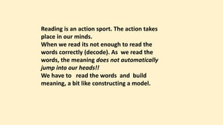 Reading is an action sport. The action takes
place in our minds.
When we read its not enough to read the
words correctly (decode). As we read the
words, the meaning does not automatically
jump into our heads!!
We have to read the words and build
meaning, a bit like constructing a model.
 