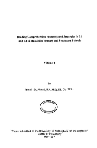 Reading Comprehension Processesand Strategies in L1
and L2 in Malaysian Primary and Secondary Schools
Volume I
by
Ismail Sh.Ahmad, B.A., M.Sc.Ed.,Dip. TESL.
ZTIN
G
2j
`FRSITY
Thesis submitted to the University of Nottingham for the degree of
Doctor of Philosophy
May 1997
 