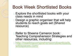 Book Week Shortlisted Books
Explore the shortlisted books with your
class needs in mind
Design a graphic organiser that will help
students to reach goals set (Shared
resource)
Refer to Sheena Cameron book:
Teaching Comprehension Strategies and
other resources, including:
http://readingcomprehensiondownloads.
wikispaces.com/
 