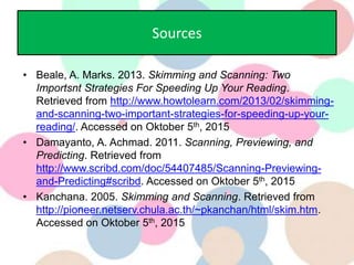 Sources
• Beale, A. Marks. 2013. Skimming and Scanning: Two
Importsnt Strategies For Speeding Up Your Reading.
Retrieved from http://www.howtolearn.com/2013/02/skimming-
and-scanning-two-important-strategies-for-speeding-up-your-
reading/. Accessed on Oktober 5th, 2015
• Damayanto, A. Achmad. 2011. Scanning, Previewing, and
Predicting. Retrieved from
http://www.scribd.com/doc/54407485/Scanning-Previewing-
and-Predicting#scribd. Accessed on Oktober 5th, 2015
• Kanchana. 2005. Skimming and Scanning. Retrieved from
http://pioneer.netserv.chula.ac.th/~pkanchan/html/skim.htm.
Accessed on Oktober 5th, 2015
 