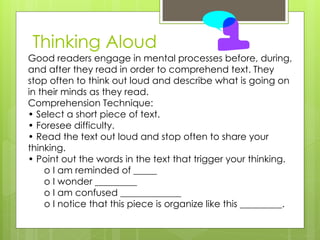 Thinking Aloud
Good readers engage in mental processes before, during,
and after they read in order to comprehend text. They
stop often to think out loud and describe what is going on
in their minds as they read.
Comprehension Technique:
• Select a short piece of text.
• Foresee difficulty.
• Read the text out loud and stop often to share your
thinking.
• Point out the words in the text that trigger your thinking.
    o I am reminded of _____
    o I wonder _________
    o I am confused _____________
    o I notice that this piece is organize like this _________.
 