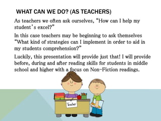 WHAT CAN WE DO? (AS TEACHERS)
As teachers we often ask ourselves, “How can I help my
student’s excel?”
In this case teachers may be beginning to ask themselves
“What kind of strategies can I implement in order to aid in
my students comprehension?”
Luckily, this presentation will provide just that! I will provide
before, during and after reading skills for students in middle
school and higher with a focus on Non-Fiction readings.
 