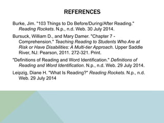 REFERENCES
Burke, Jim. "103 Things to Do Before/During/After Reading."
Reading Rockets. N.p., n.d. Web. 30 July 2014.
Bursuck, William D., and Mary Damer. "Chapter 7 -
Comprehension." Teaching Reading to Students Who Are at
Risk or Have Disabilities: A Multi-tier Approach. Upper Saddle
River, NJ: Pearson, 2011. 272-321. Print.
"Definitions of Reading and Word Identification." Definitions of
Reading and Word Identification. N.p., n.d. Web. 29 July 2014.
Leipzig, Diane H. "What Is Reading?" Reading Rockets. N.p., n.d.
Web. 29 July 2014
 