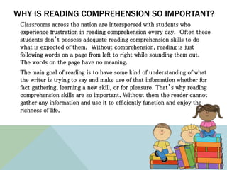 WHY IS READING COMPREHENSION SO IMPORTANT?
Classrooms across the nation are interspersed with students who
experience frustration in reading comprehension every day. Often these
students don’t possess adequate reading comprehension skills to do
what is expected of them. Without comprehension, reading is just
following words on a page from left to right while sounding them out.
The words on the page have no meaning.
The main goal of reading is to have some kind of understanding of what
the writer is trying to say and make use of that information whether for
fact gathering, learning a new skill, or for pleasure. That’s why reading
comprehension skills are so important. Without them the reader cannot
gather any information and use it to efficiently function and enjoy the
richness of life.
 