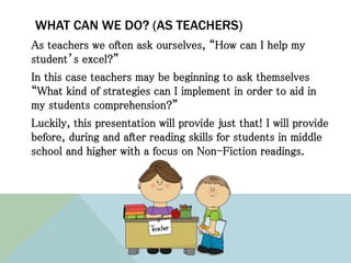 WHAT CAN WE DO? (AS TEACHERS)
As teachers we often ask ourselves, “How can I help my
student’s excel?”
In this case teachers may be beginning to ask themselves
“What kind of strategies can I implement in order to aid in
my students comprehension?”
Luckily, this presentation will provide just that! I will provide
before, during and after reading skills for students in middle
school and higher with a focus on Non-Fiction readings.
 