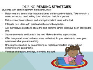 DURING READING STRATEGIES
Students, with some help from the teacher, may:
• Determine and summarize important ideas and supportive details. Take notes in a
notebook as you read, jotting down what you think is important.
• Make connections between and among important ideas in the text.
• Integrate new ideas with existing background knowledge.
• Ask themselves questions about the text. Refer to QARs that have been provided to
you.
• Sequence events and ideas in the text. Make a timeline in your notes.
• Offer interpretations of and responses to the text. In your notes write down your
opinion on what you are reading.
• Check understanding by paraphrasing or restating important and/or difficult
sentences and paragraphs.
• Visualize characters, settings, or events in a text.
 