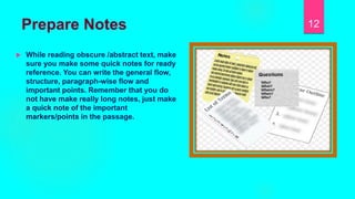 Prepare Notes
 While reading obscure /abstract text, make
sure you make some quick notes for ready
reference. You can write the general flow,
structure, paragraph-wise flow and
important points. Remember that you do
not have make really long notes, just make
a quick note of the important
markers/points in the passage.
12
 
