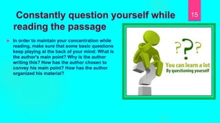 Constantly question yourself while
reading the passage
 In order to maintain your concentration while
reading, make sure that some basic questions
keep playing at the back of your mind: What is
the author's main point? Why is the author
writing this? How has the author chosen to
convey his main point? How has the author
organized his material?
15
 