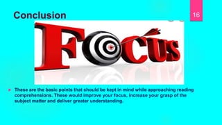 Conclusion
 These are the basic points that should be kept in mind while approaching reading
comprehensions. These would improve your focus, increase your grasp of the
subject matter and deliver greater understanding.
16
 