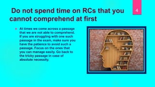 Do not spend time on RCs that you
cannot comprehend at first
 At times we come across a passage
that we are not able to comprehend.
If you are struggling with one such
passage in the exam, make sure you
have the patience to avoid such a
passage. Focus on the ones that
you can manage easily. Go back to
the tricky passage in case of
absolute necessity.
4
 