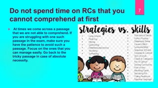 Do not spend time on RCs that you
cannot comprehend at first
 At times we come across a passage
that we are not able to comprehend. If
you are struggling with one such
passage in the exam, make sure you
have the patience to avoid such a
passage. Focus on the ones that you
can manage easily. Go back to the
tricky passage in case of absolute
necessity.
7
 