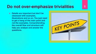 Do not over-emphasize trivialities
 Details are important but don't be
obsessed with examples,
illustrations and so on. You just need
to get a hang of the main point and
not the examples. Comprehending
the overall flow and structure will
help you analyze and answer the
questions.
8
 