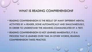 WHAT IS READING COMPREHENSION?
• READING COMPREHENSION IS THE RESULT OF MANY DIFFERENT MENTAL
ACTIVITIES BY A READER, DONE AUTOMATICALLY AND SIMULTANEOUSLY,
IN ORDER TO UNDERSTAND THE MEANING COMMUNICATED BY A TEXT.
• READING COMPREHENSION IS NOT LEARNED IMMEDIATELY, IT IS A
PROCESS THAT IS LEARNED OVER TIME. IN OTHER WORDS, READING
COMPREHENSION TAKES PRACTICE.
 