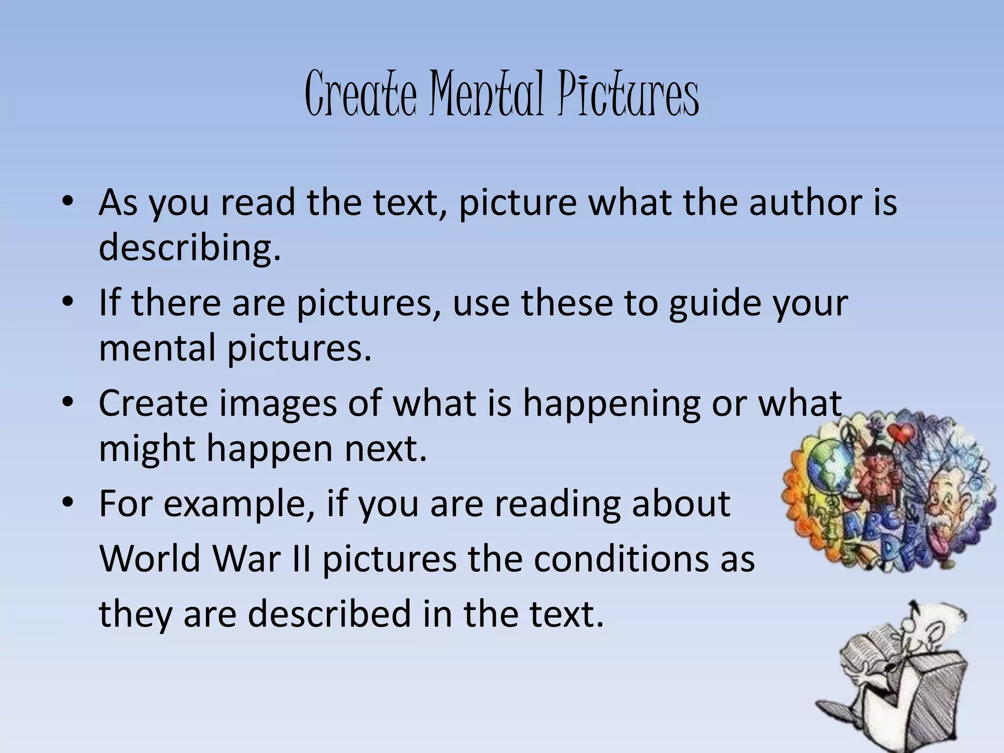 Create Mental Pictures
• As you read the text, picture what the author is
describing.
• If there are pictures, use these to guide your
mental pictures.
• Create images of what is happening or what
might happen next.
• For example, if you are reading about
World War II pictures the conditions as
they are described in the text.
 