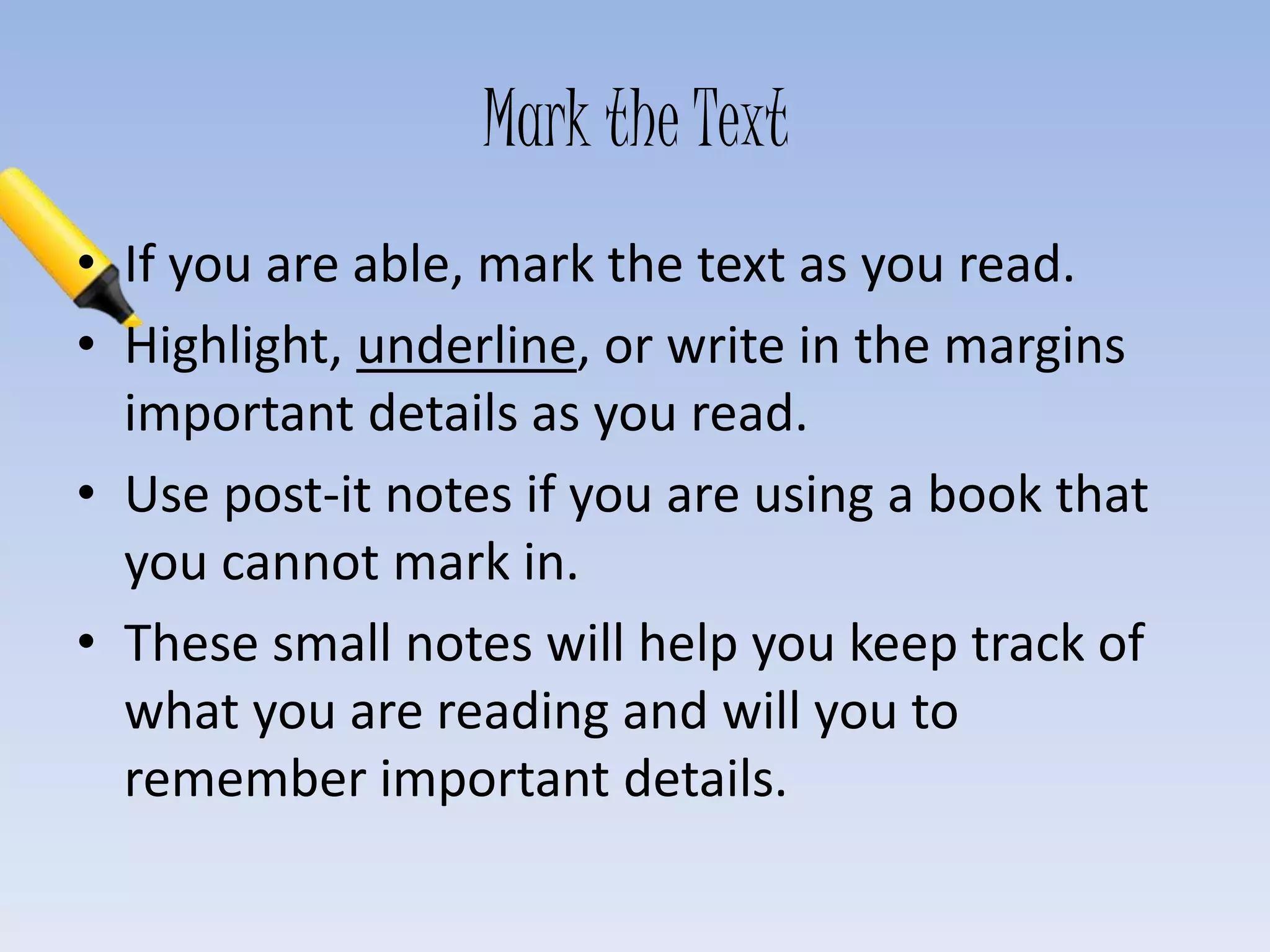 Mark the Text
• If you are able, mark the text as you read.
• Highlight, underline, or write in the margins
important details as you read.
• Use post-it notes if you are using a book that
you cannot mark in.
• These small notes will help you keep track of
what you are reading and will you to
remember important details.
 
