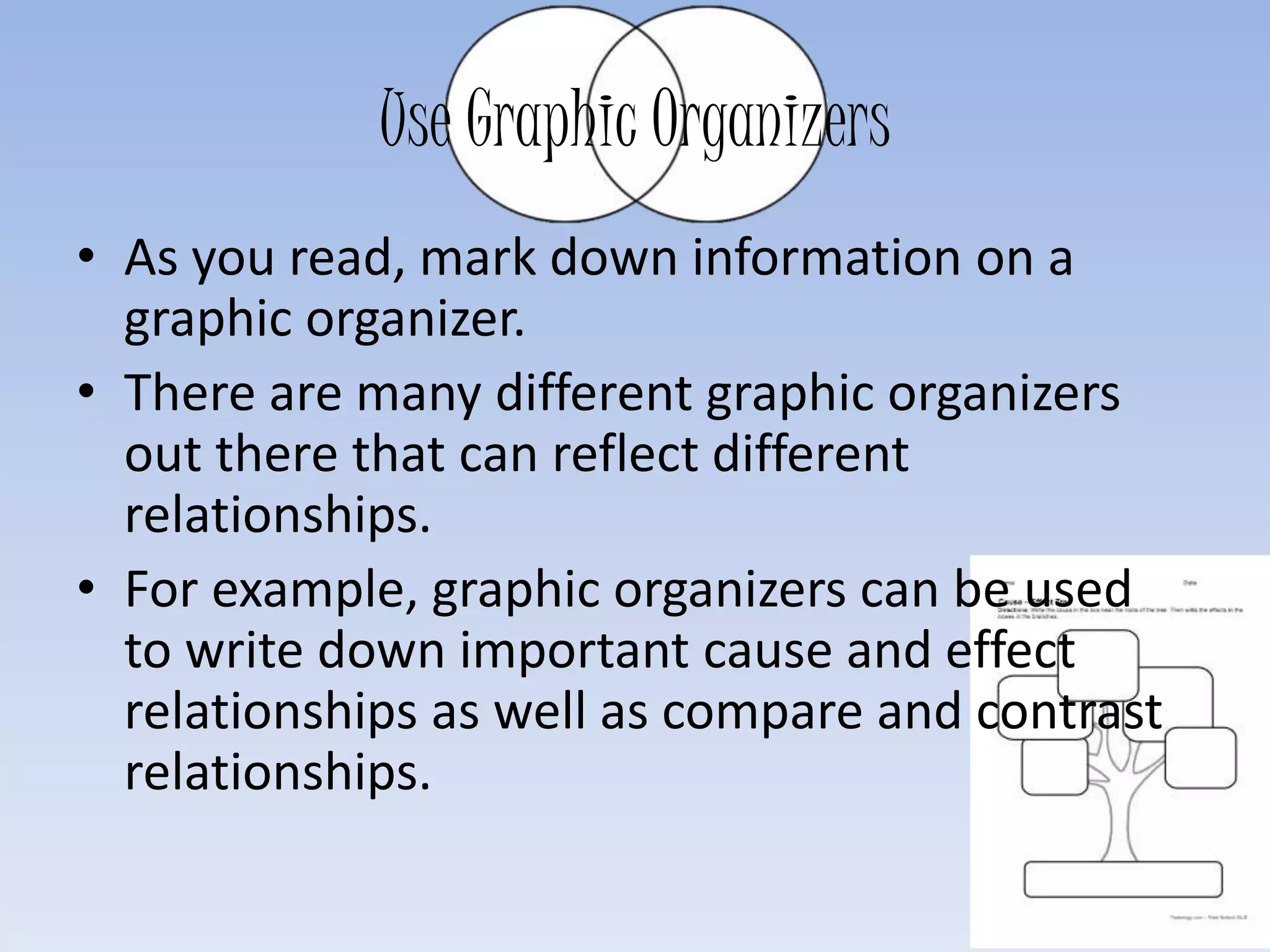 Use Graphic Organizers
• As you read, mark down information on a
graphic organizer.
• There are many different graphic organizers
out there that can reflect different
relationships.
• For example, graphic organizers can be used
to write down important cause and effect
relationships as well as compare and contrast
relationships.
 
