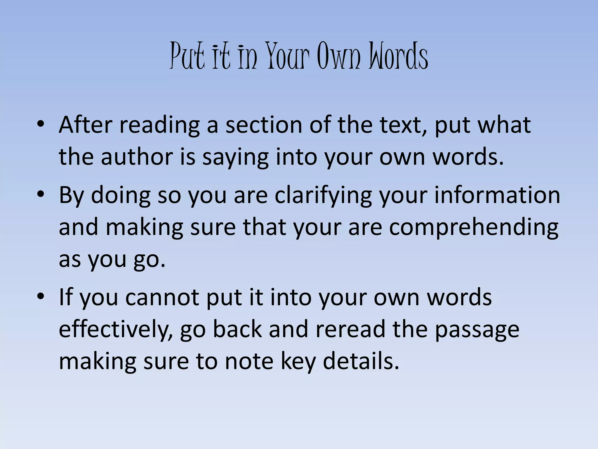 Put it in Your Own Words
• After reading a section of the text, put what
the author is saying into your own words.
• By doing so you are clarifying your information
and making sure that your are comprehending
as you go.
• If you cannot put it into your own words
effectively, go back and reread the passage
making sure to note key details.
 