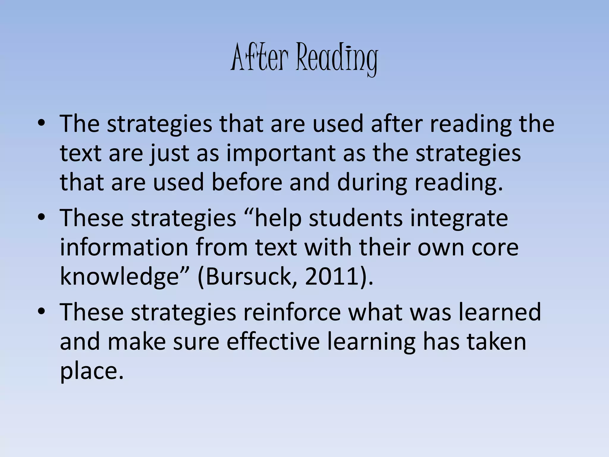 After Reading
• The strategies that are used after reading the
text are just as important as the strategies
that are used before and during reading.
• These strategies “help students integrate
information from text with their own core
knowledge” (Bursuck, 2011).
• These strategies reinforce what was learned
and make sure effective learning has taken
place.
 