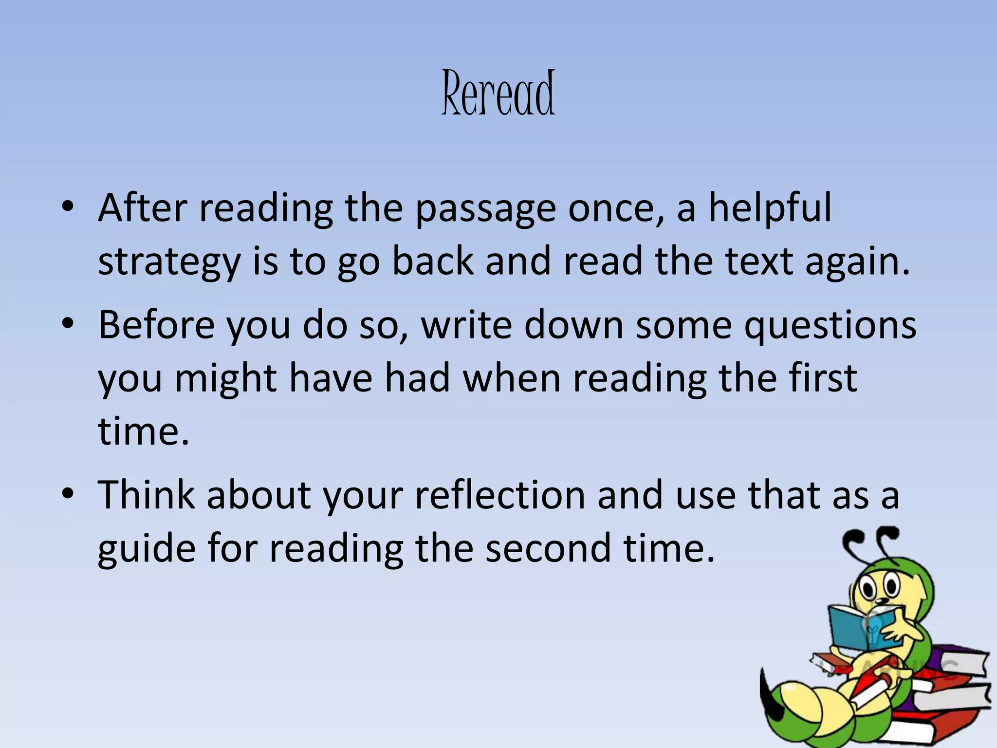 Reread
• After reading the passage once, a helpful
strategy is to go back and read the text again.
• Before you do so, write down some questions
you might have had when reading the first
time.
• Think about your reflection and use that as a
guide for reading the second time.
 