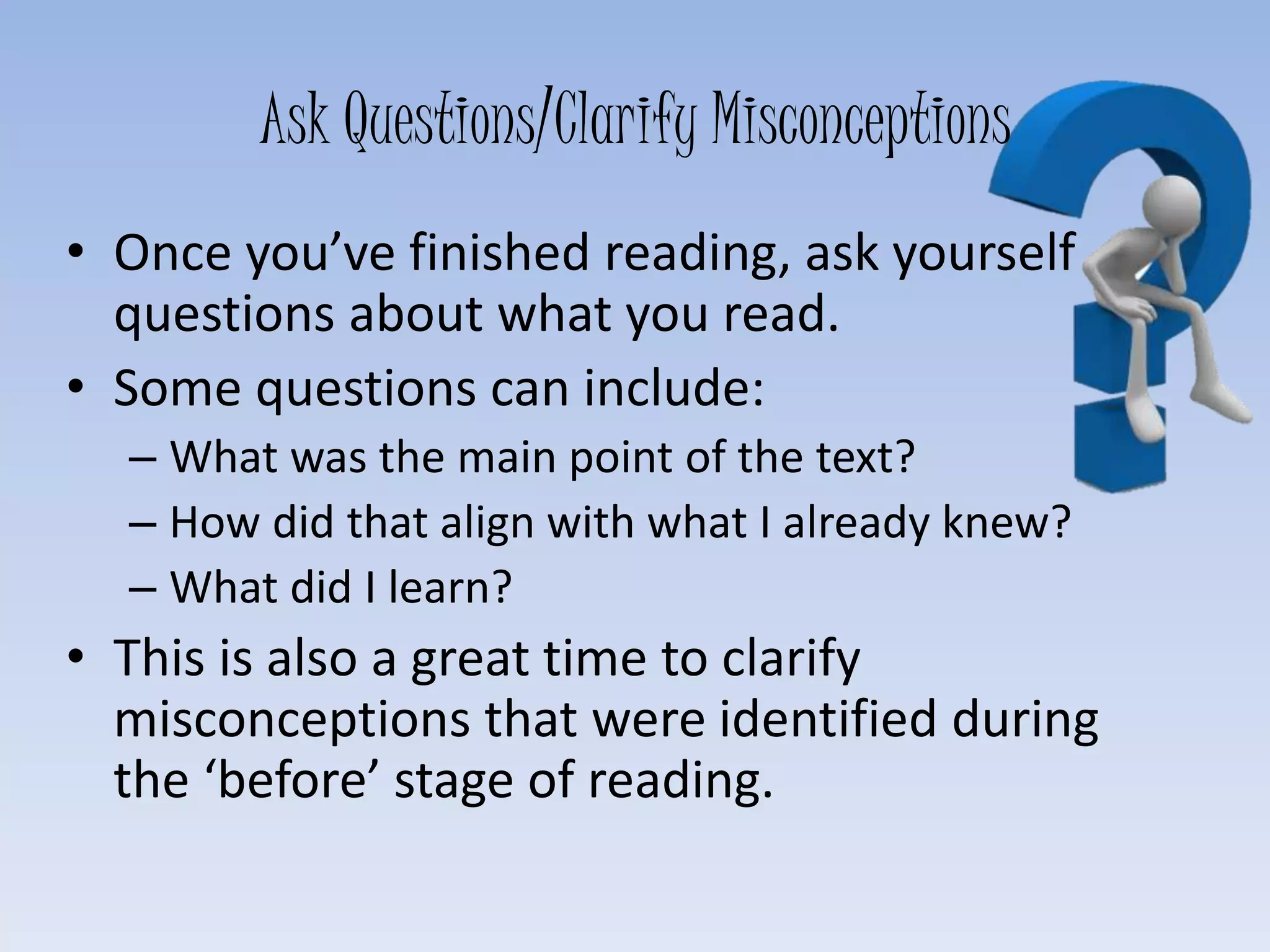 Ask Questions/Clarify Misconceptions
• Once you’ve finished reading, ask yourself
questions about what you read.
• Some questions can include:
– What was the main point of the text?
– How did that align with what I already knew?
– What did I learn?
• This is also a great time to clarify
misconceptions that were identified during
the ‘before’ stage of reading.
 