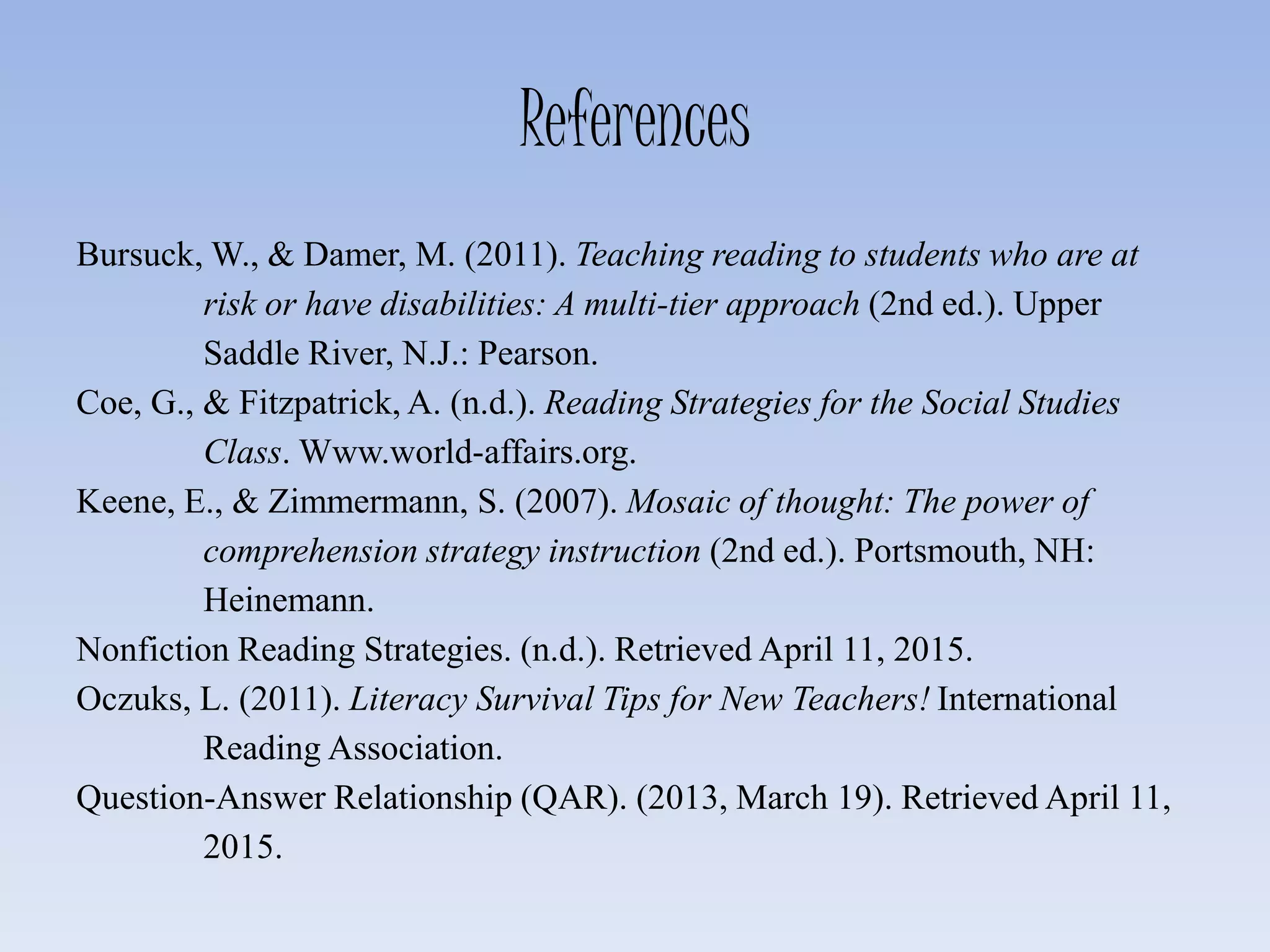 References
Bursuck, W., & Damer, M. (2011). Teaching reading to students who are at
risk or have disabilities: A multi-tier approach (2nd ed.). Upper
Saddle River, N.J.: Pearson.
Coe, G., & Fitzpatrick, A. (n.d.). Reading Strategies for the Social Studies
Class. Www.world-affairs.org.
Keene, E., & Zimmermann, S. (2007). Mosaic of thought: The power of
comprehension strategy instruction (2nd ed.). Portsmouth, NH:
Heinemann.
Nonfiction Reading Strategies. (n.d.). Retrieved April 11, 2015.
Oczuks, L. (2011). Literacy Survival Tips for New Teachers! International
Reading Association.
Question-Answer Relationship (QAR). (2013, March 19). Retrieved April 11,
2015.
 