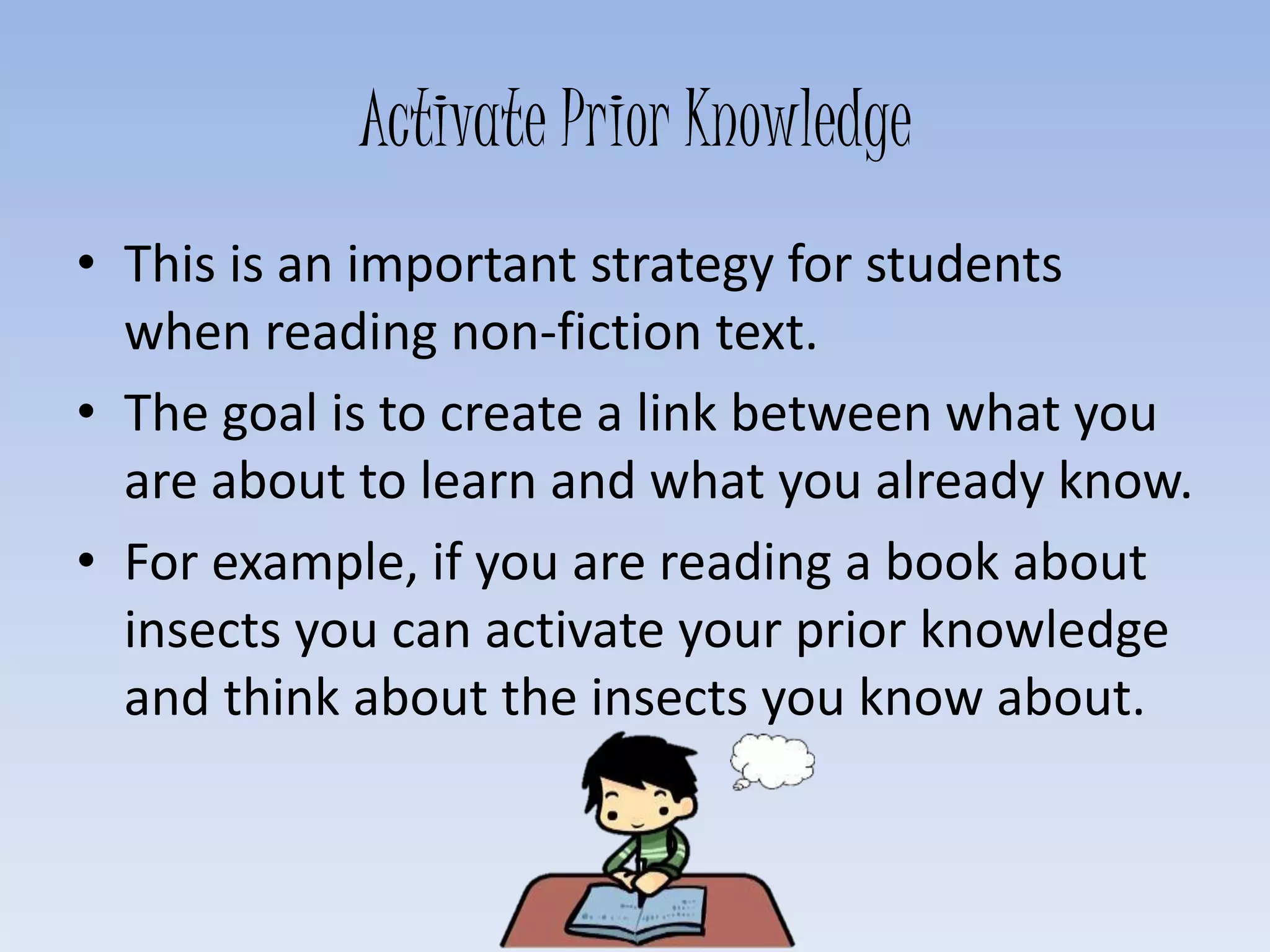 Activate Prior Knowledge
• This is an important strategy for students
when reading non-fiction text.
• The goal is to create a link between what you
are about to learn and what you already know.
• For example, if you are reading a book about
insects you can activate your prior knowledge
and think about the insects you know about.
 