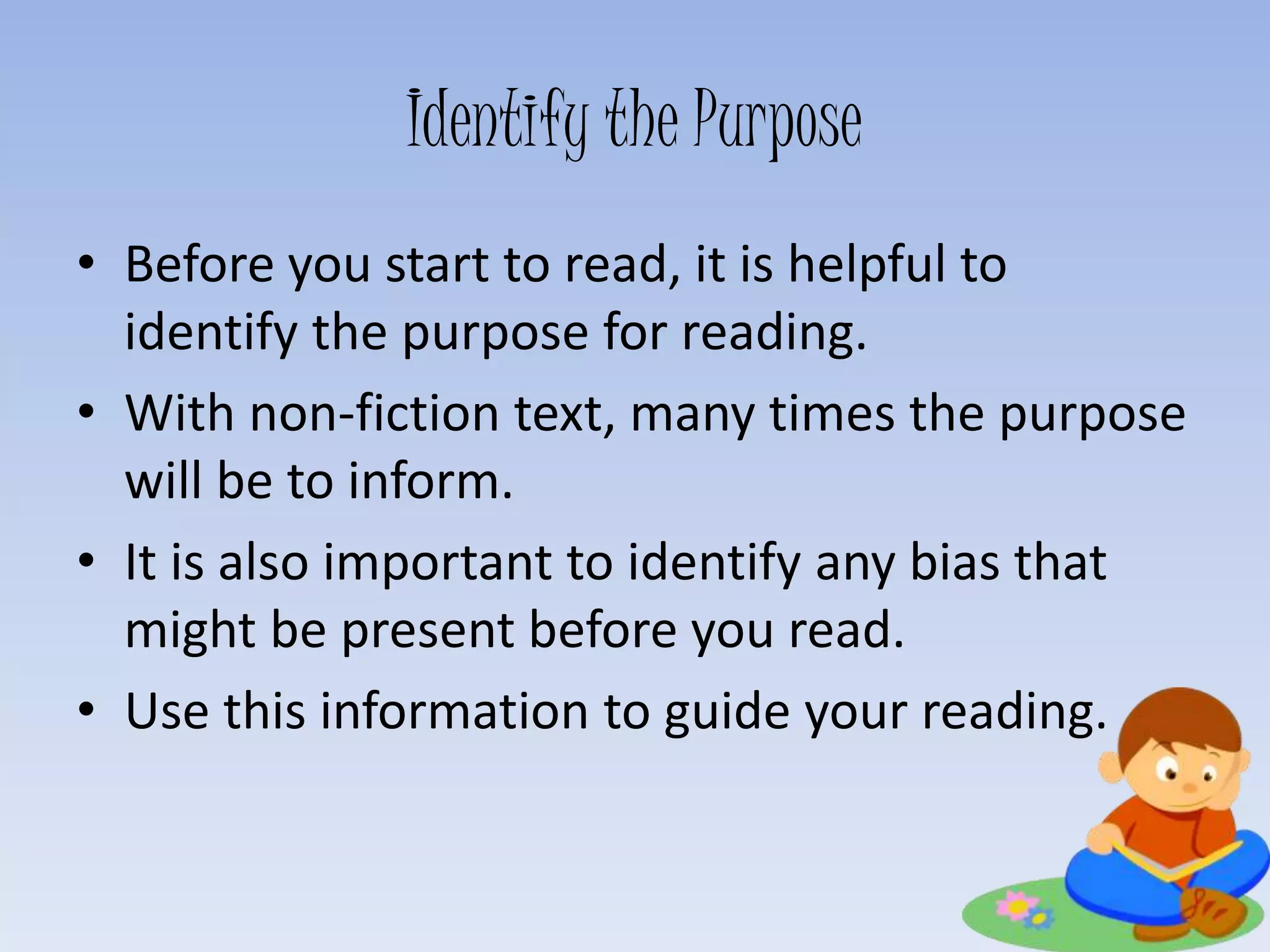 Identify the Purpose
• Before you start to read, it is helpful to
identify the purpose for reading.
• With non-fiction text, many times the purpose
will be to inform.
• It is also important to identify any bias that
might be present before you read.
• Use this information to guide your reading.
 