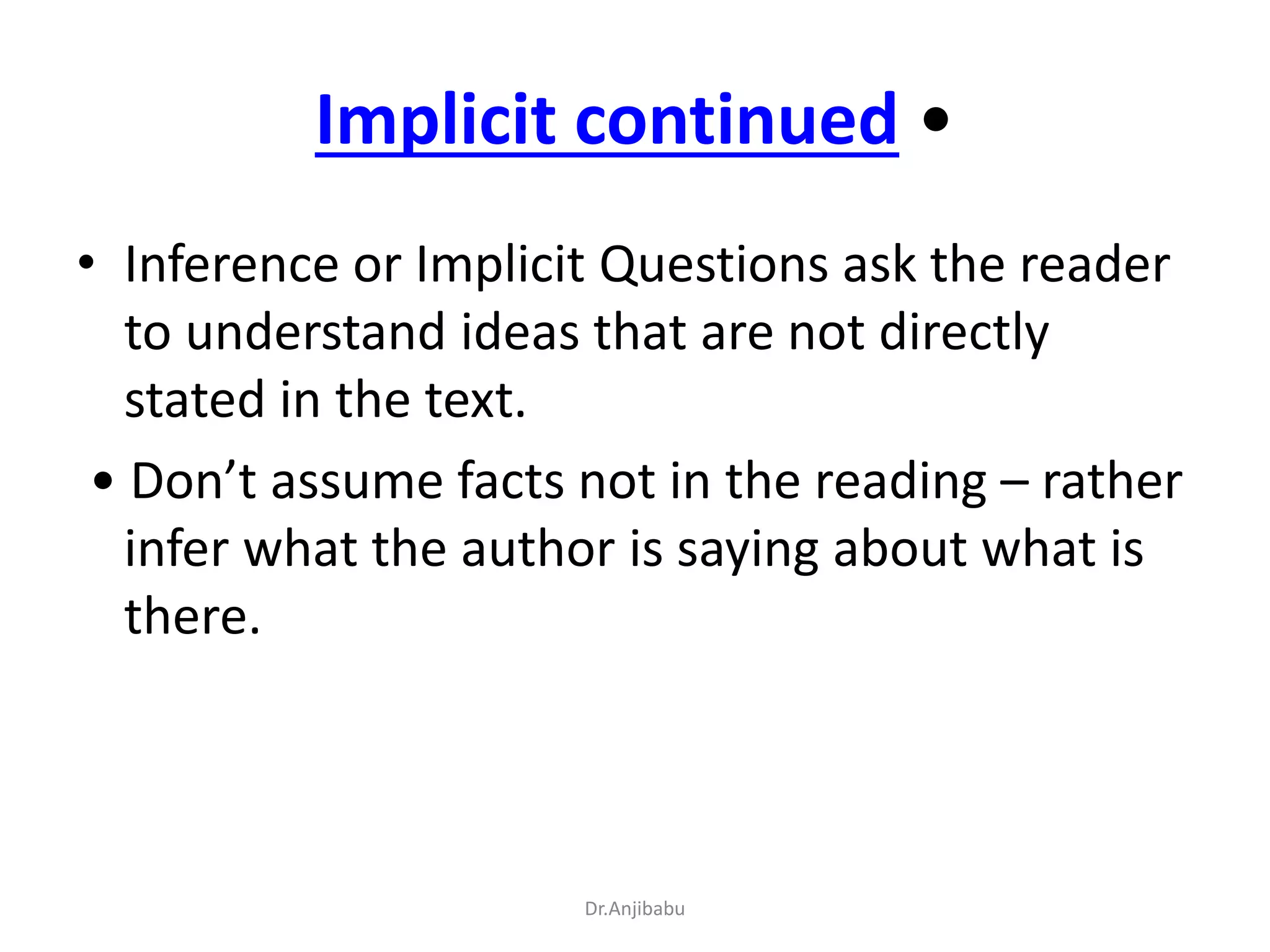 Implicit continued •
• Inference or Implicit Questions ask the reader
to understand ideas that are not directly
stated in the text.
• Don’t assume facts not in the reading – rather
infer what the author is saying about what is
there.
Dr.Anjibabu
 