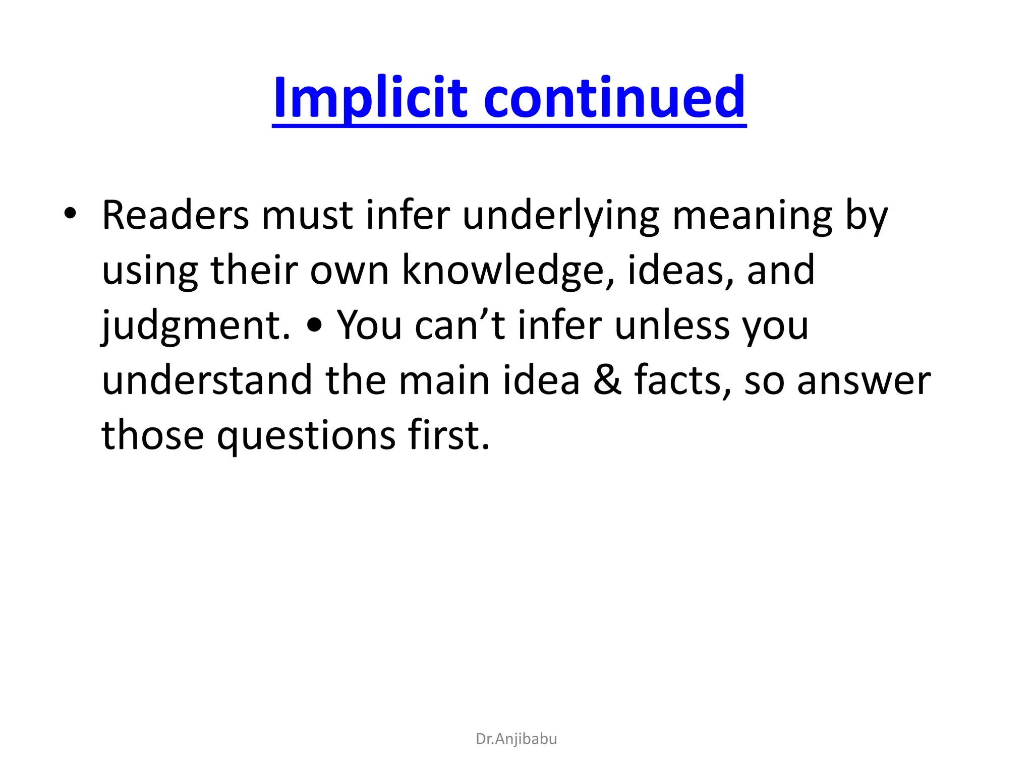 Implicit continued
• Readers must infer underlying meaning by
using their own knowledge, ideas, and
judgment. • You can’t infer unless you
understand the main idea & facts, so answer
those questions first.
Dr.Anjibabu
 
