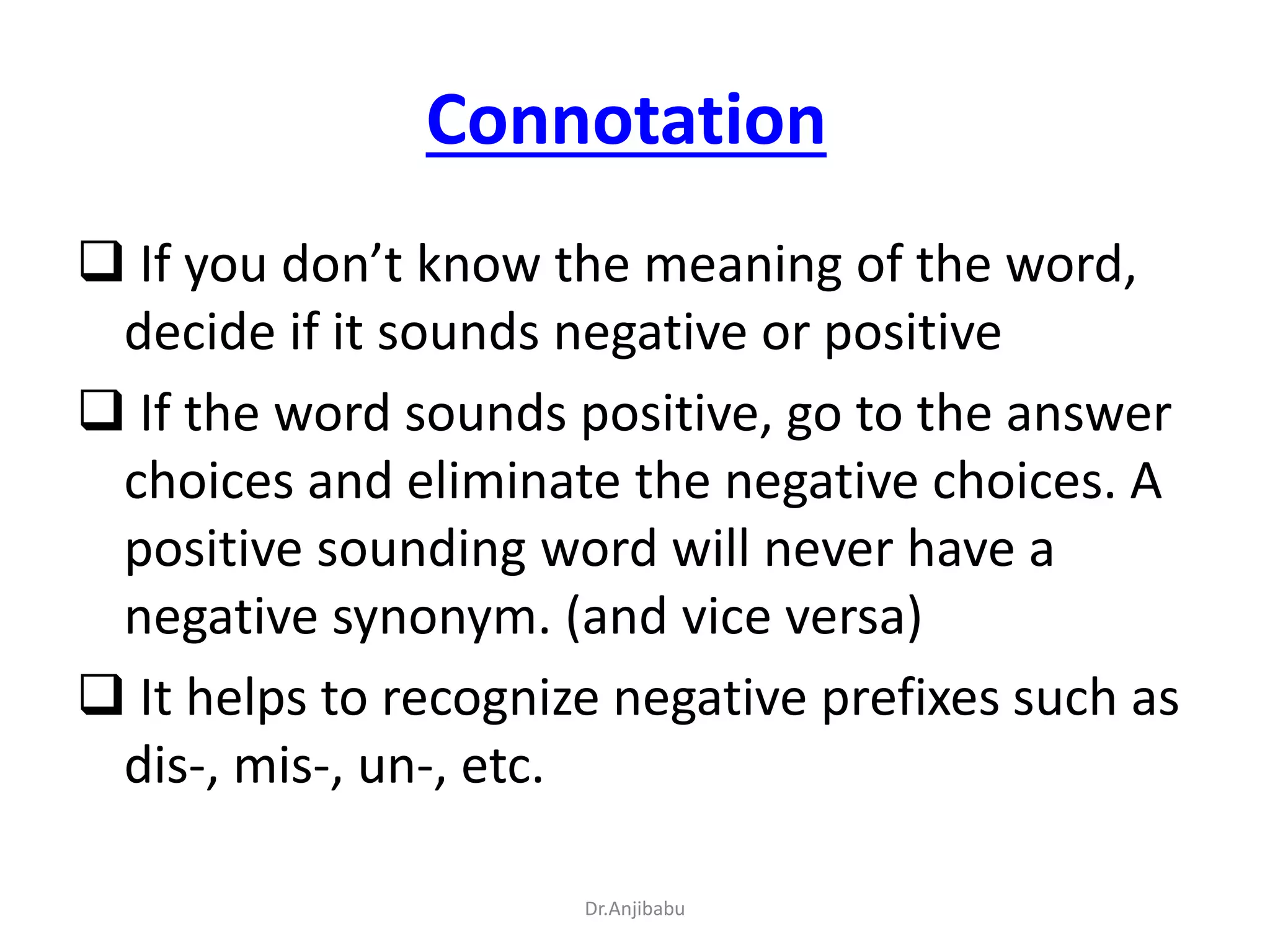 Connotation
 If you don’t know the meaning of the word,
decide if it sounds negative or positive
 If the word sounds positive, go to the answer
choices and eliminate the negative choices. A
positive sounding word will never have a
negative synonym. (and vice versa)
 It helps to recognize negative prefixes such as
dis-, mis-, un-, etc.
Dr.Anjibabu
 