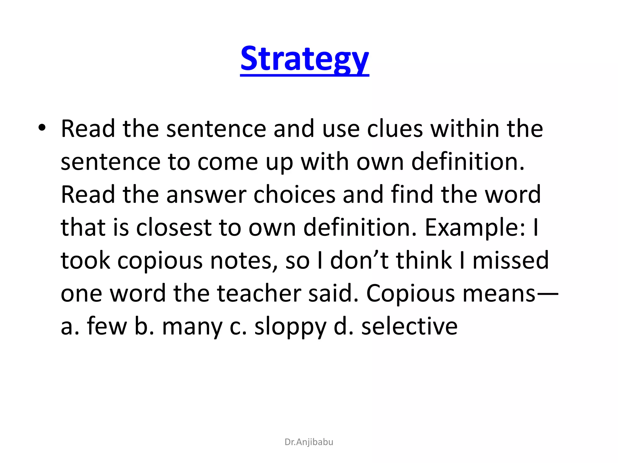 Strategy
• Read the sentence and use clues within the
sentence to come up with own definition.
Read the answer choices and find the word
that is closest to own definition. Example: I
took copious notes, so I don’t think I missed
one word the teacher said. Copious means—
a. few b. many c. sloppy d. selective
Dr.Anjibabu
 