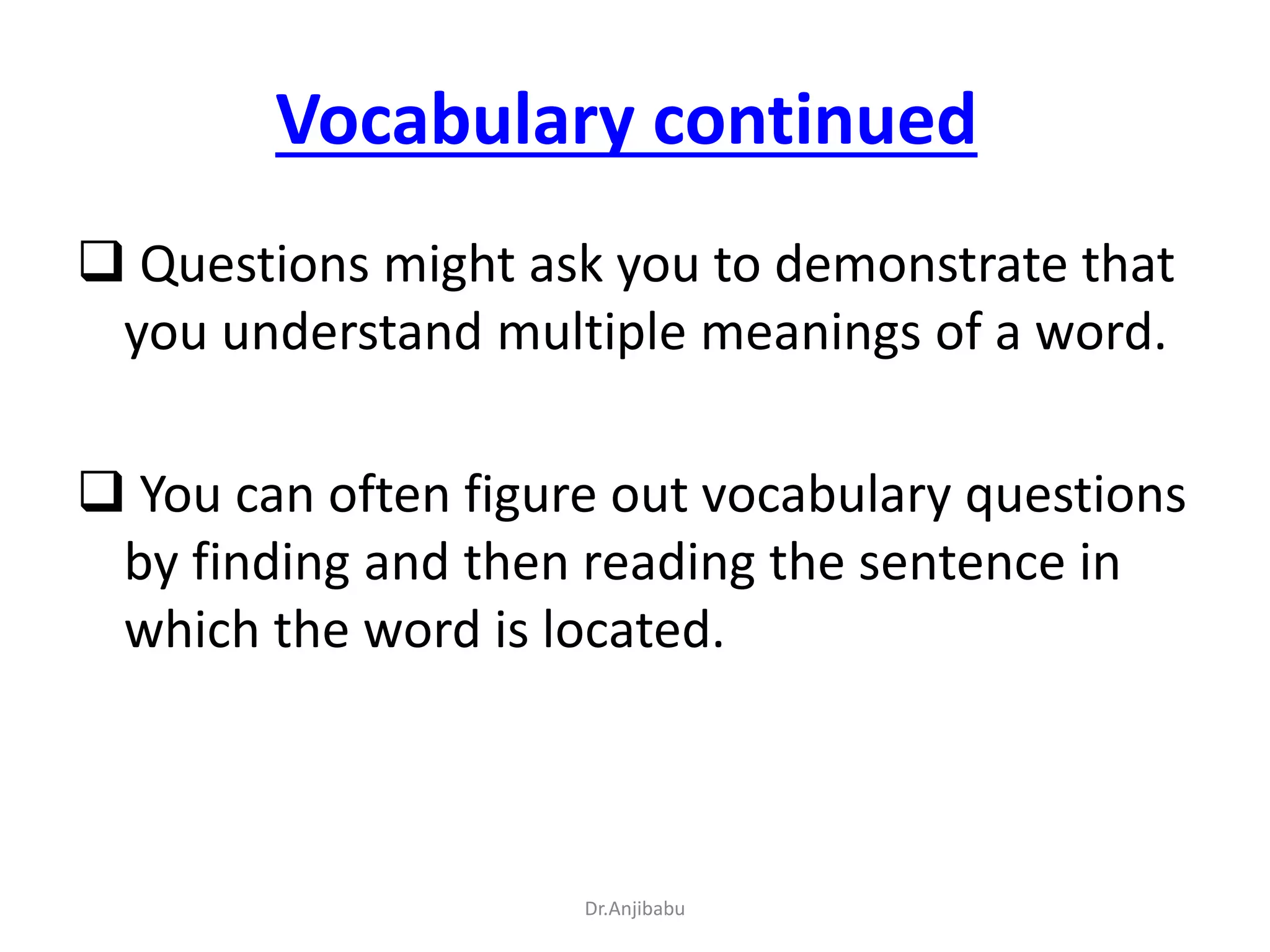 Vocabulary continued
 Questions might ask you to demonstrate that
you understand multiple meanings of a word.
 You can often figure out vocabulary questions
by finding and then reading the sentence in
which the word is located.
Dr.Anjibabu
 