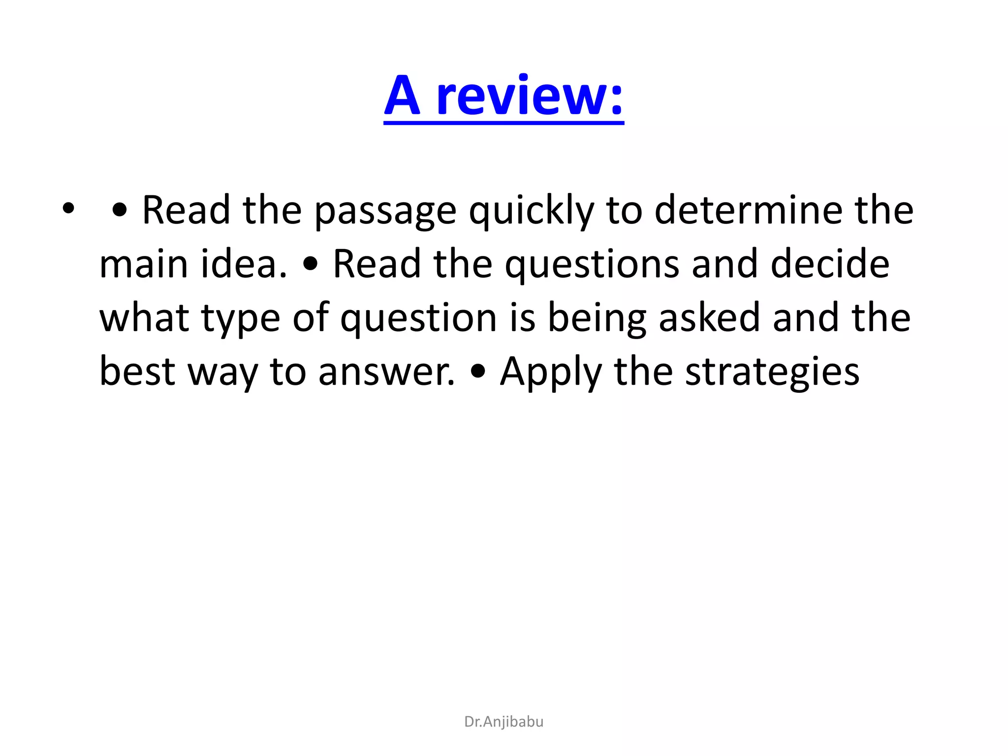 A review:
• • Read the passage quickly to determine the
main idea. • Read the questions and decide
what type of question is being asked and the
best way to answer. • Apply the strategies
Dr.Anjibabu
 