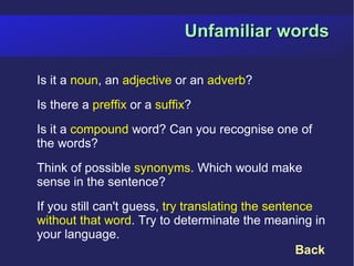 Unfamiliar words

Is it a noun, an adjective or an adverb?
Is there a preffix or a suffix?
Is it a compound word? Can you recognise one of
the words?
Think of possible synonyms. Which would make
sense in the sentence?
If you still can't guess, try translating the sentence
without that word. Try to determinate the meaning in
your language.
                                                   Back
 