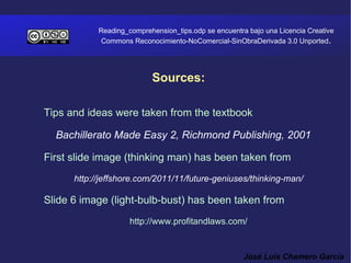 Reading_comprehension_tips.odp se encuentra bajo una Licencia Creative
             Commons Reconocimiento-NoComercial-SinObraDerivada 3.0 Unported.




                           Sources:

Tips and ideas were taken from the textbook

  Bachillerato Made Easy 2, Richmond Publishing, 2001

First slide image (thinking man) has been taken from
      http://jeffshore.com/2011/11/future-geniuses/thinking-man/

Slide 6 image (light-bulb-bust) has been taken from
                     http://www.profitandlaws.com/


                                                       José Luis Chamero García
 