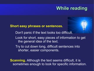 While reading


Short easy phrases or sentences.
   Don't panic if the text looks too difficult.
   Look for short, easy pieces of information to get
    the general idea of the text.
   Try to cut down long, difficult sentences into
     shorter, easier components.


Scanning. Although the text seems difficult, it is
 sometimes enough to look for specific information.
 