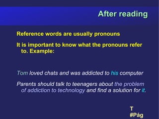 After reading

Reference words are usually pronouns
It is important to know what the pronouns refer
   to. Example:


Tom loved chats and was addicted to his computer
Parents should talk to teenagers about the problem
 of addiction to technology and find a solution for it.


                                                T
                                                #Página 13
 